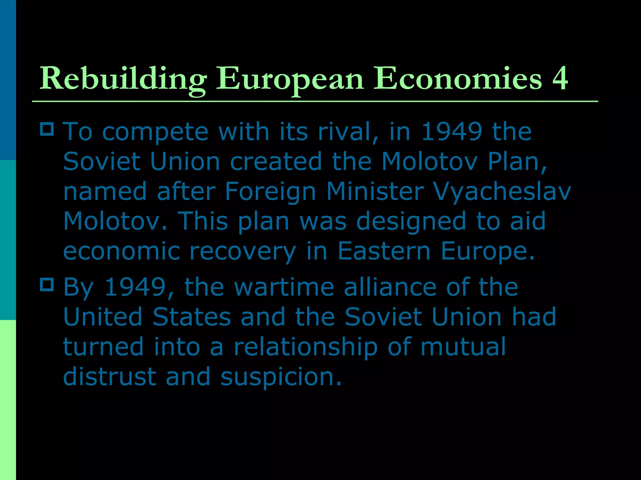 Rebuilding European Economies 4
 To compete with its rival, in 1949 the
Soviet Union created the Molotov Plan,
named after Foreign Minister Vyacheslav
Molotov. This plan was designed to aid
economic recovery in Eastern Europe.
 By 1949, the wartime alliance of the
United States and the Soviet Union had
turned into a relationship of mutual
distrust and suspicion.
 
