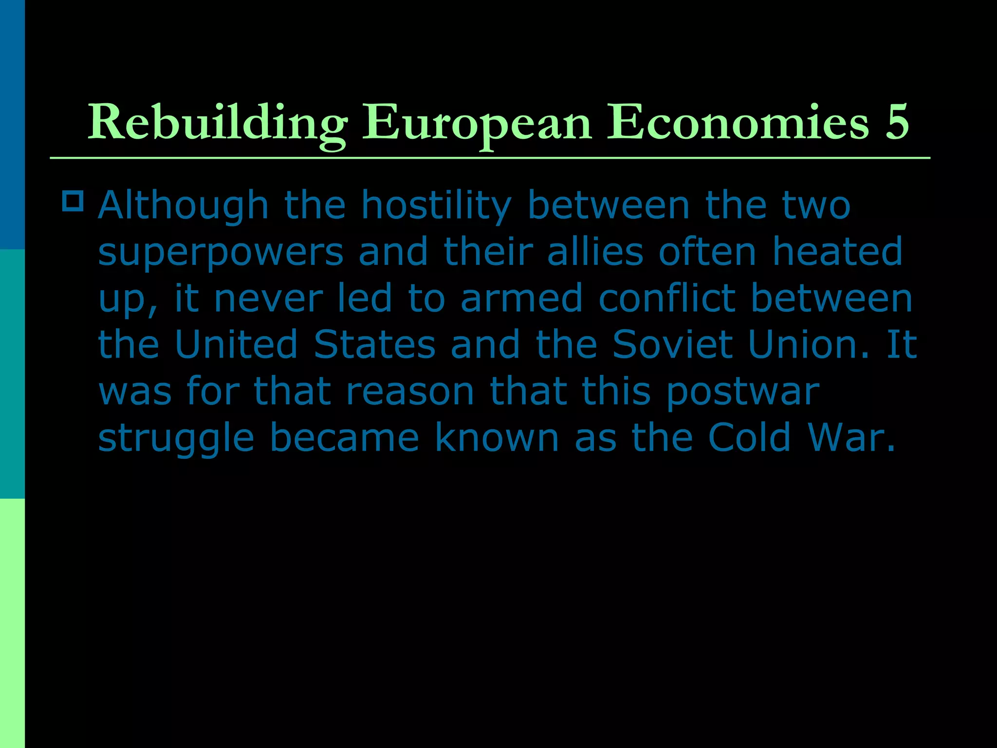 Rebuilding European Economies 5
 Although the hostility between the two
superpowers and their allies often heated
up, it never led to armed conflict between
the United States and the Soviet Union. It
was for that reason that this postwar
struggle became known as the Cold War.
 