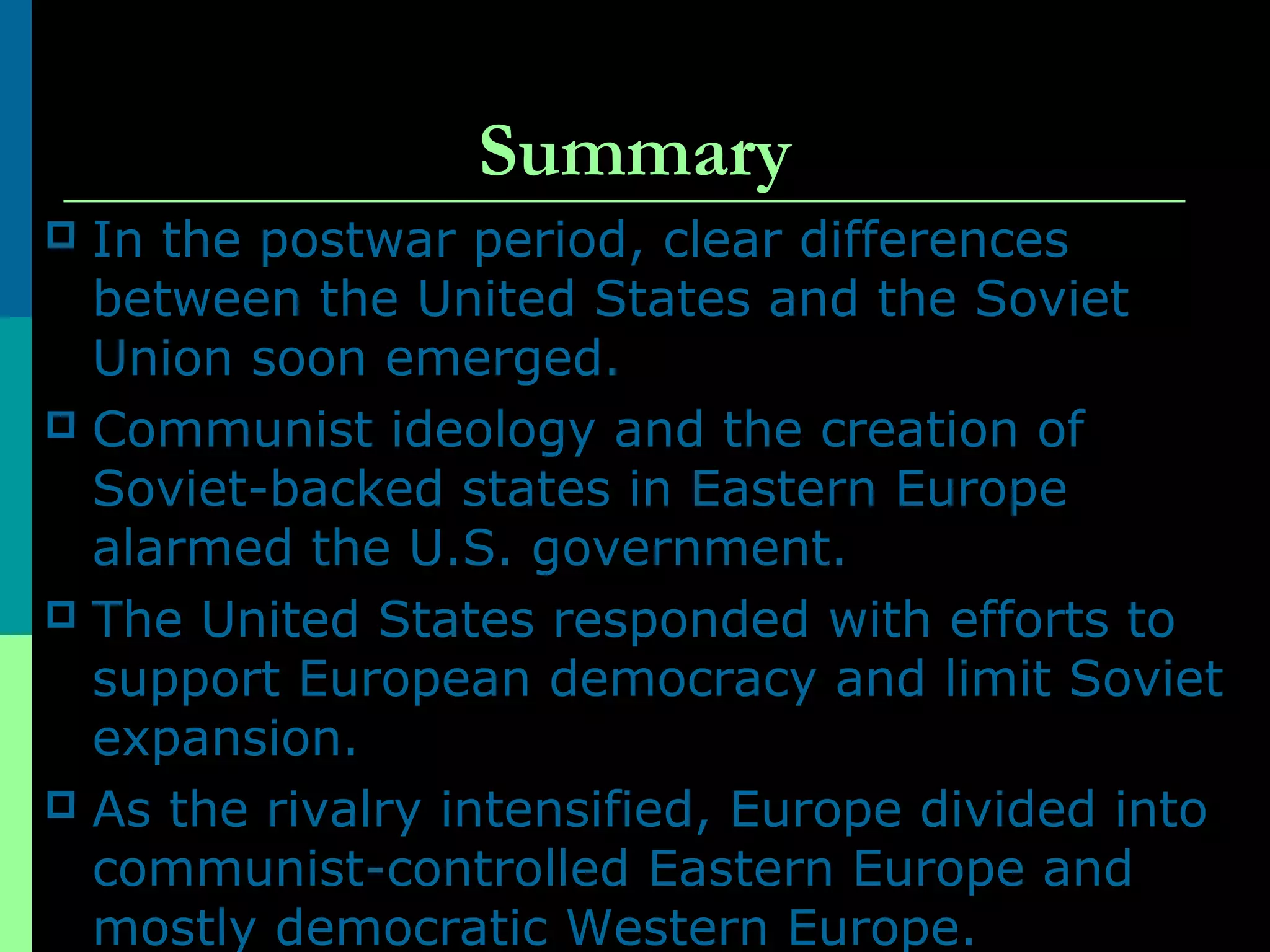 Summary
 In the postwar period, clear differences
between the United States and the Soviet
Union soon emerged.
 Communist ideology and the creation of
Soviet-backed states in Eastern Europe
alarmed the U.S. government.
 The United States responded with efforts to
support European democracy and limit Soviet
expansion.
 As the rivalry intensified, Europe divided into
communist-controlled Eastern Europe and
mostly democratic Western Europe.
 