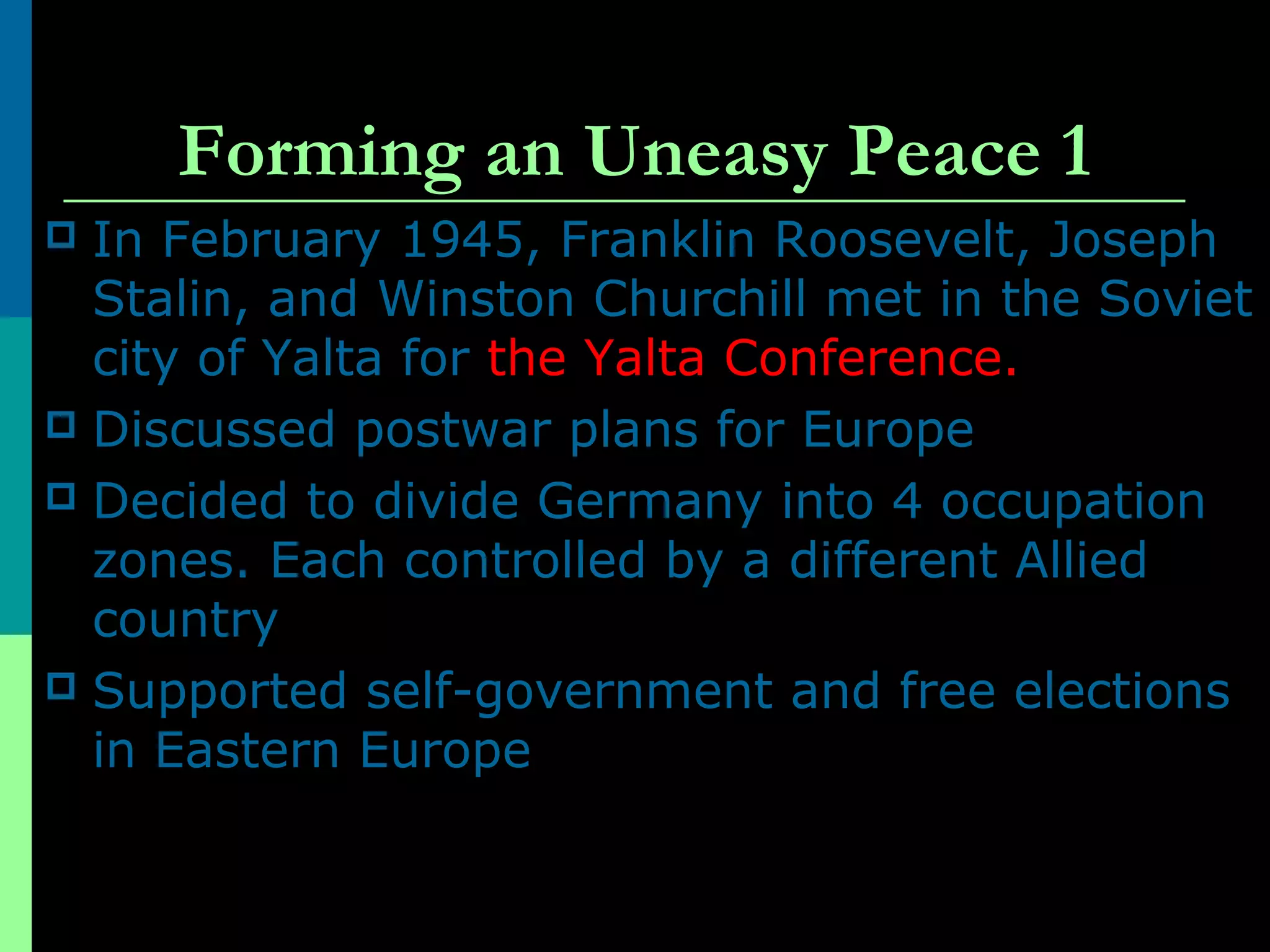 Forming an Uneasy Peace 1
 In February 1945, Franklin Roosevelt, Joseph
Stalin, and Winston Churchill met in the Soviet
city of Yalta for the Yalta Conference.
 Discussed postwar plans for Europe
 Decided to divide Germany into 4 occupation
zones. Each controlled by a different Allied
country
 Supported self-government and free elections
in Eastern Europe
 