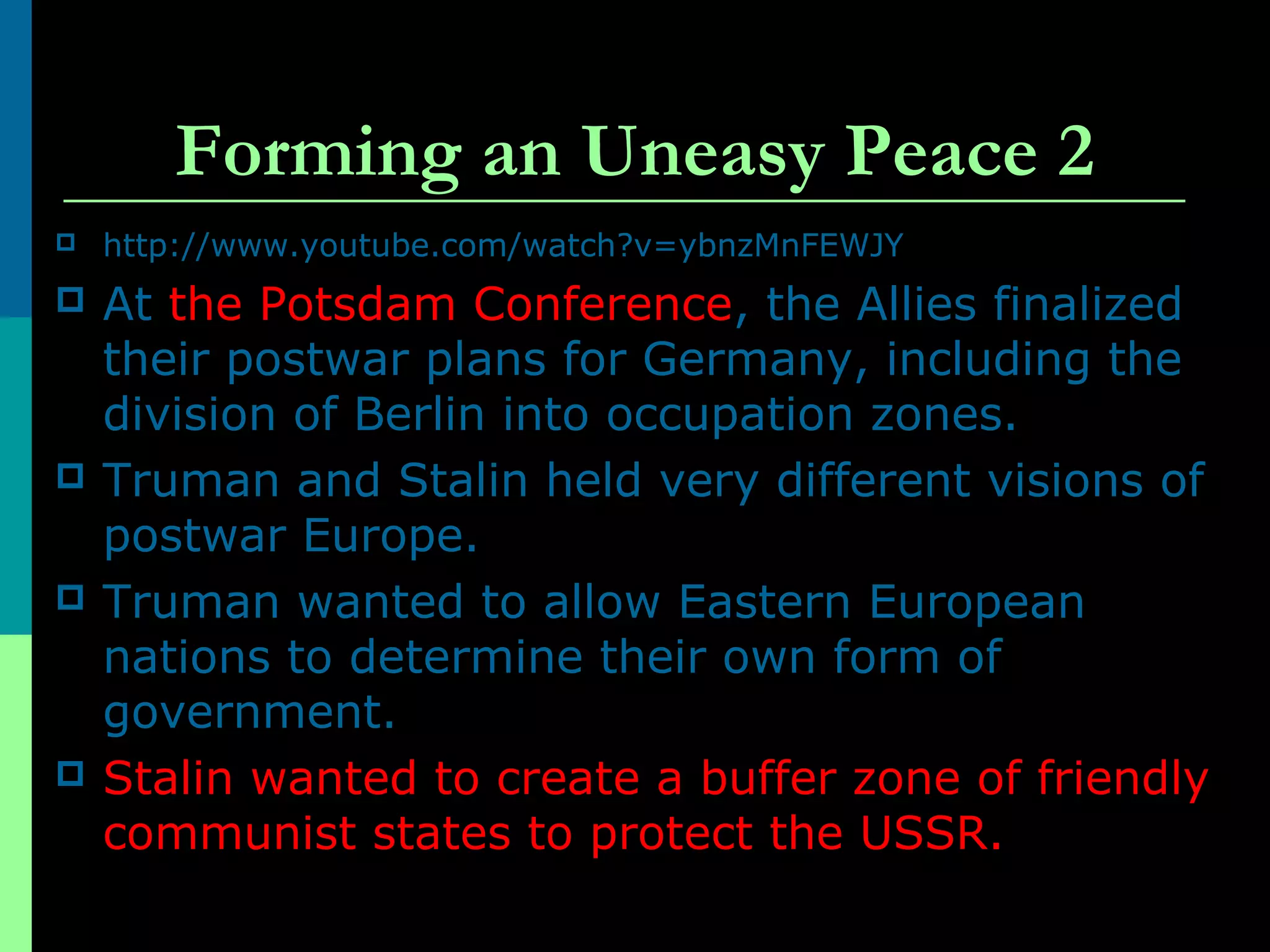 Forming an Uneasy Peace 2
 http://www.youtube.com/watch?v=ybnzMnFEWJY
 At the Potsdam Conference, the Allies finalized
their postwar plans for Germany, including the
division of Berlin into occupation zones.
 Truman and Stalin held very different visions of
postwar Europe.
 Truman wanted to allow Eastern European
nations to determine their own form of
government.
 Stalin wanted to create a buffer zone of friendly
communist states to protect the USSR.
 