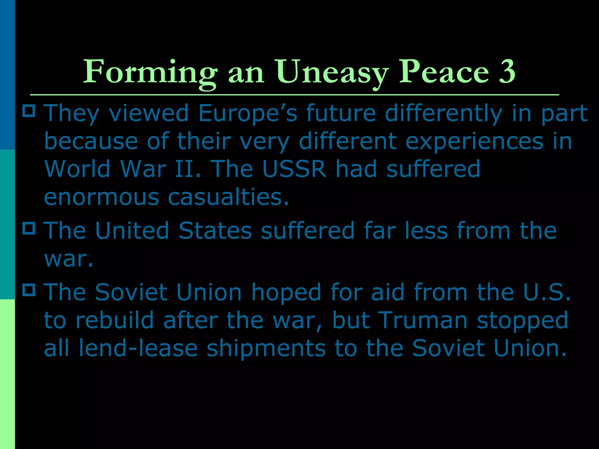 Forming an Uneasy Peace 3
 They viewed Europe’s future differently in part
because of their very different experiences in
World War II. The USSR had suffered
enormous casualties.
 The United States suffered far less from the
war.
 The Soviet Union hoped for aid from the U.S.
to rebuild after the war, but Truman stopped
all lend-lease shipments to the Soviet Union.
 