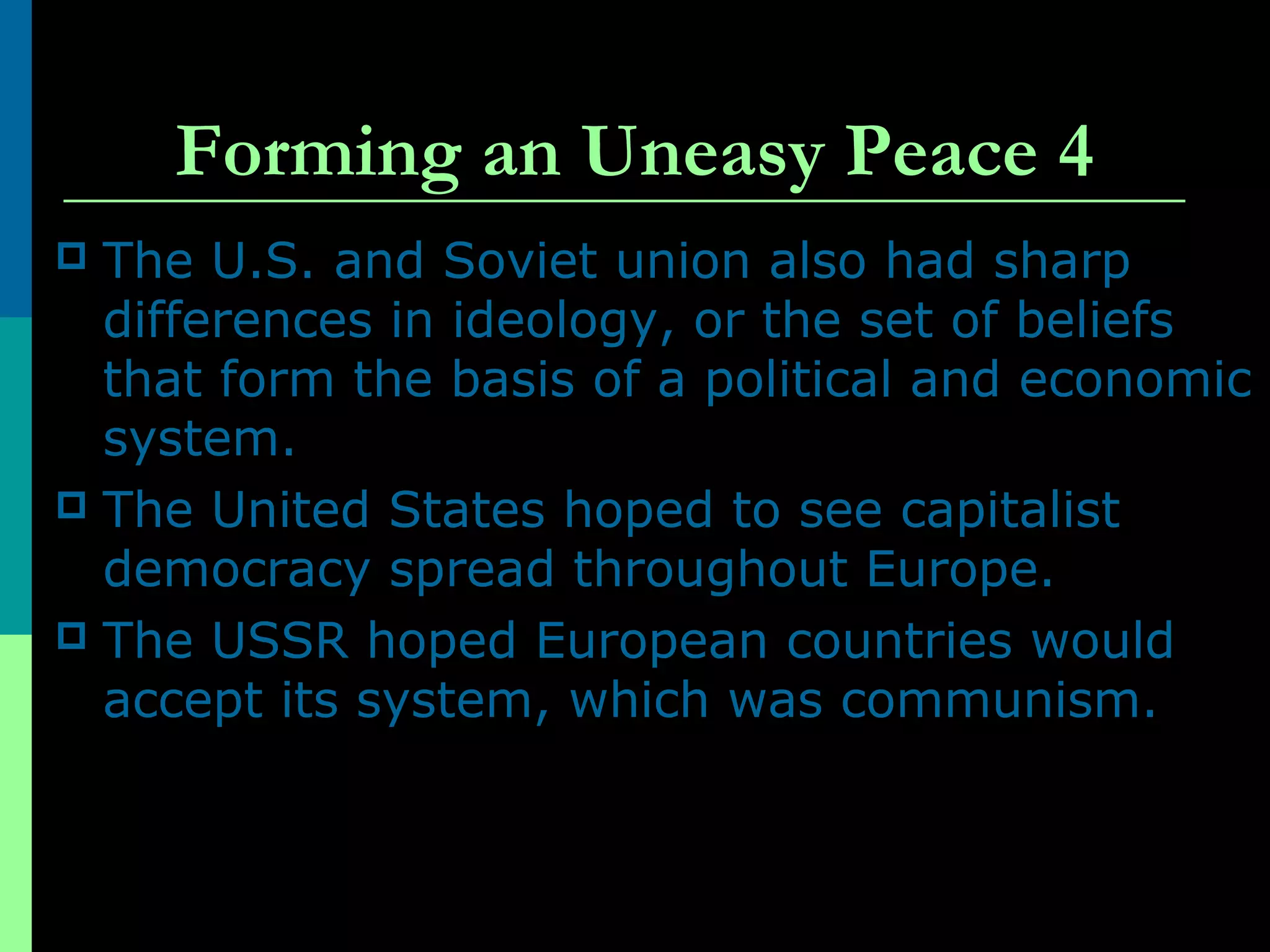 Forming an Uneasy Peace 4
 The U.S. and Soviet union also had sharp
differences in ideology, or the set of beliefs
that form the basis of a political and economic
system.
 The United States hoped to see capitalist
democracy spread throughout Europe.
 The USSR hoped European countries would
accept its system, which was communism.
 