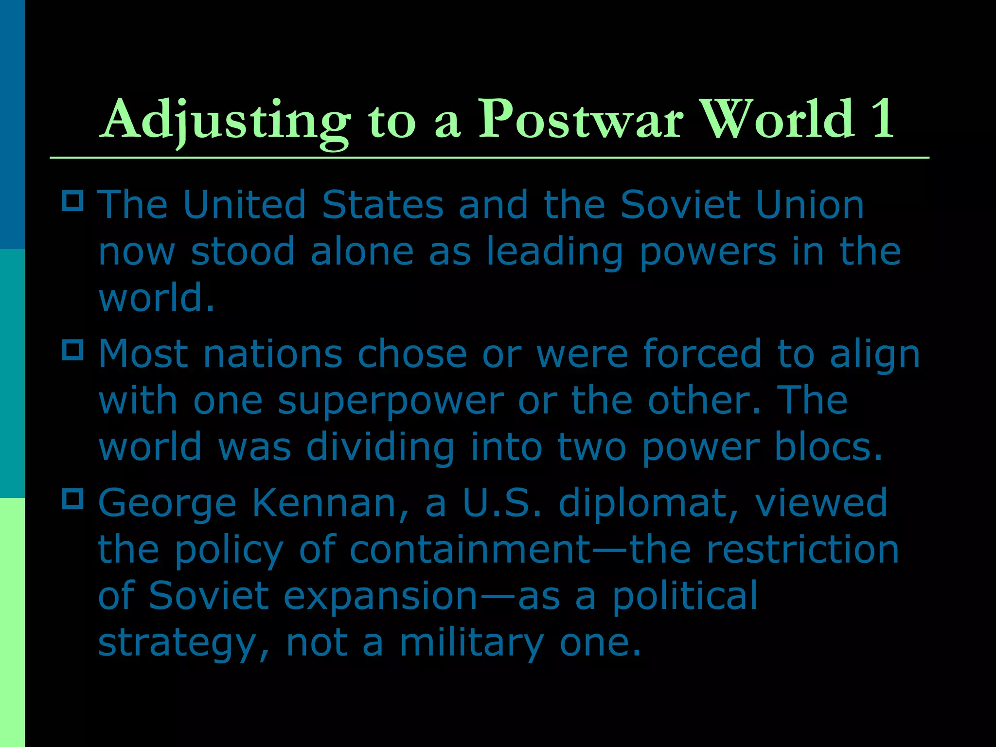 Adjusting to a Postwar World 1
 The United States and the Soviet Union
now stood alone as leading powers in the
world.
 Most nations chose or were forced to align
with one superpower or the other. The
world was dividing into two power blocs.
 George Kennan, a U.S. diplomat, viewed
the policy of containment—the restriction
of Soviet expansion—as a political
strategy, not a military one.
 
