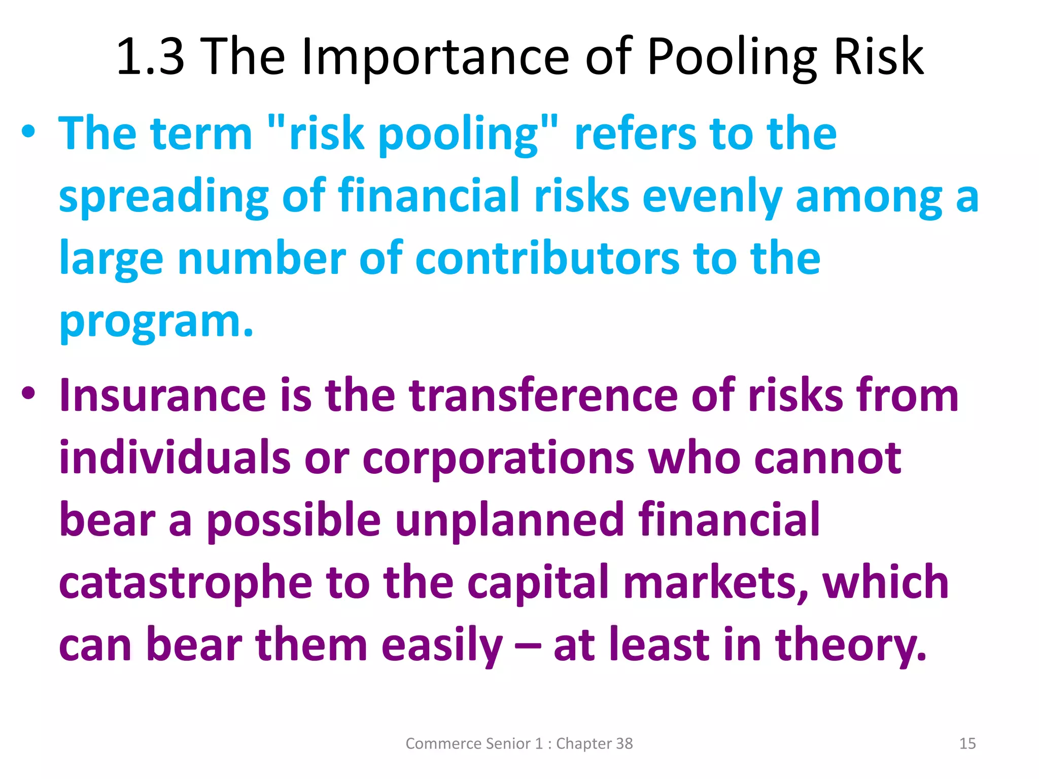 1.3 The Importance of Pooling Risk
Commerce Senior 1 : Chapter 38 15
• The term "risk pooling" refers to the
spreading of financial risks evenly among a
large number of contributors to the
program.
• Insurance is the transference of risks from
individuals or corporations who cannot
bear a possible unplanned financial
catastrophe to the capital markets, which
can bear them easily – at least in theory.
 