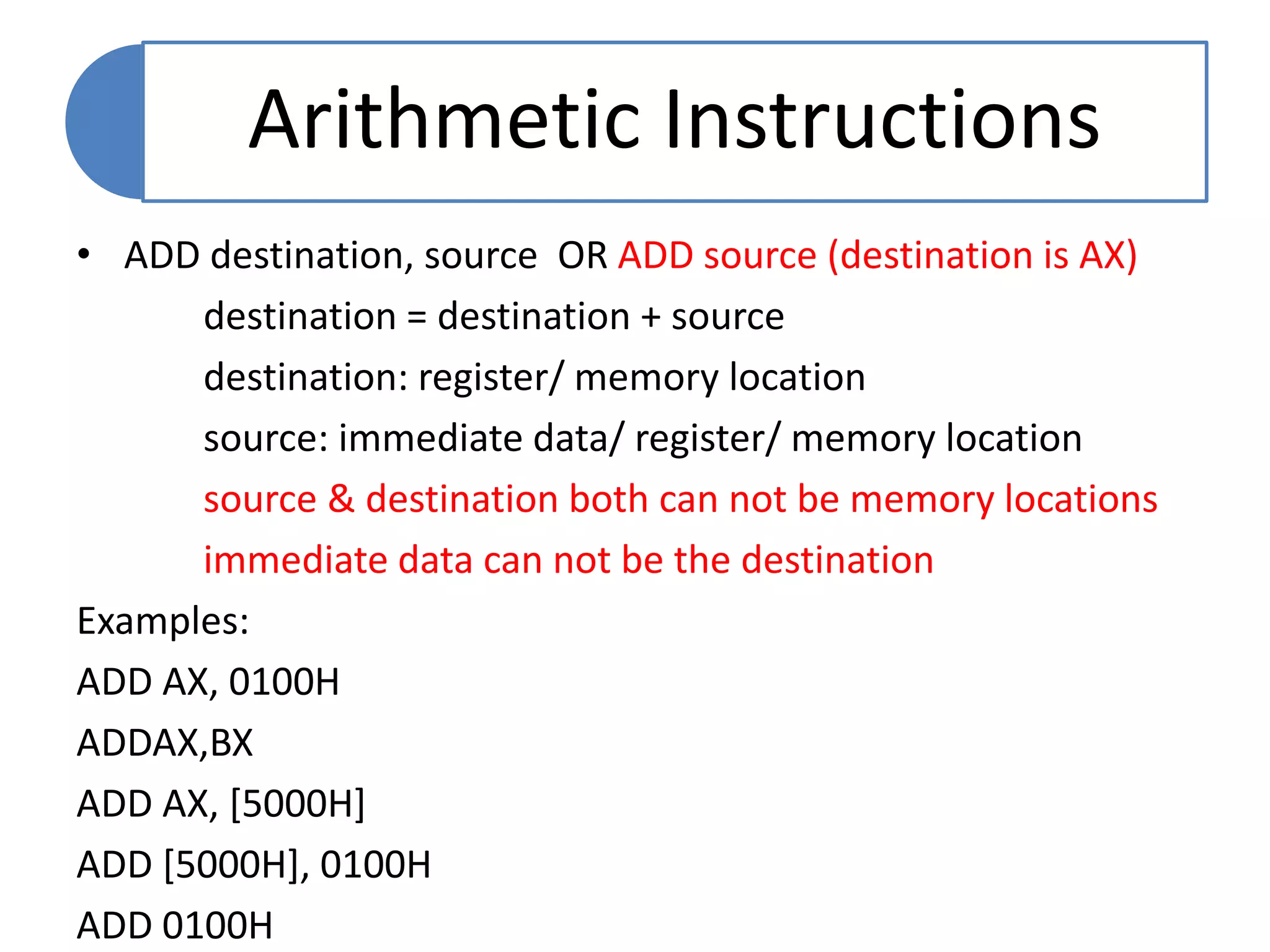 • ADD destination, source OR ADD source (destination is AX)
destination = destination + source
destination: register/ memory location
source: immediate data/ register/ memory location
source & destination both can not be memory locations
immediate data can not be the destination
Examples:
ADD AX, 0100H
ADDAX,BX
ADD AX, [5000H]
ADD [5000H], 0100H
ADD 0100H
Arithmetic Instructions
 