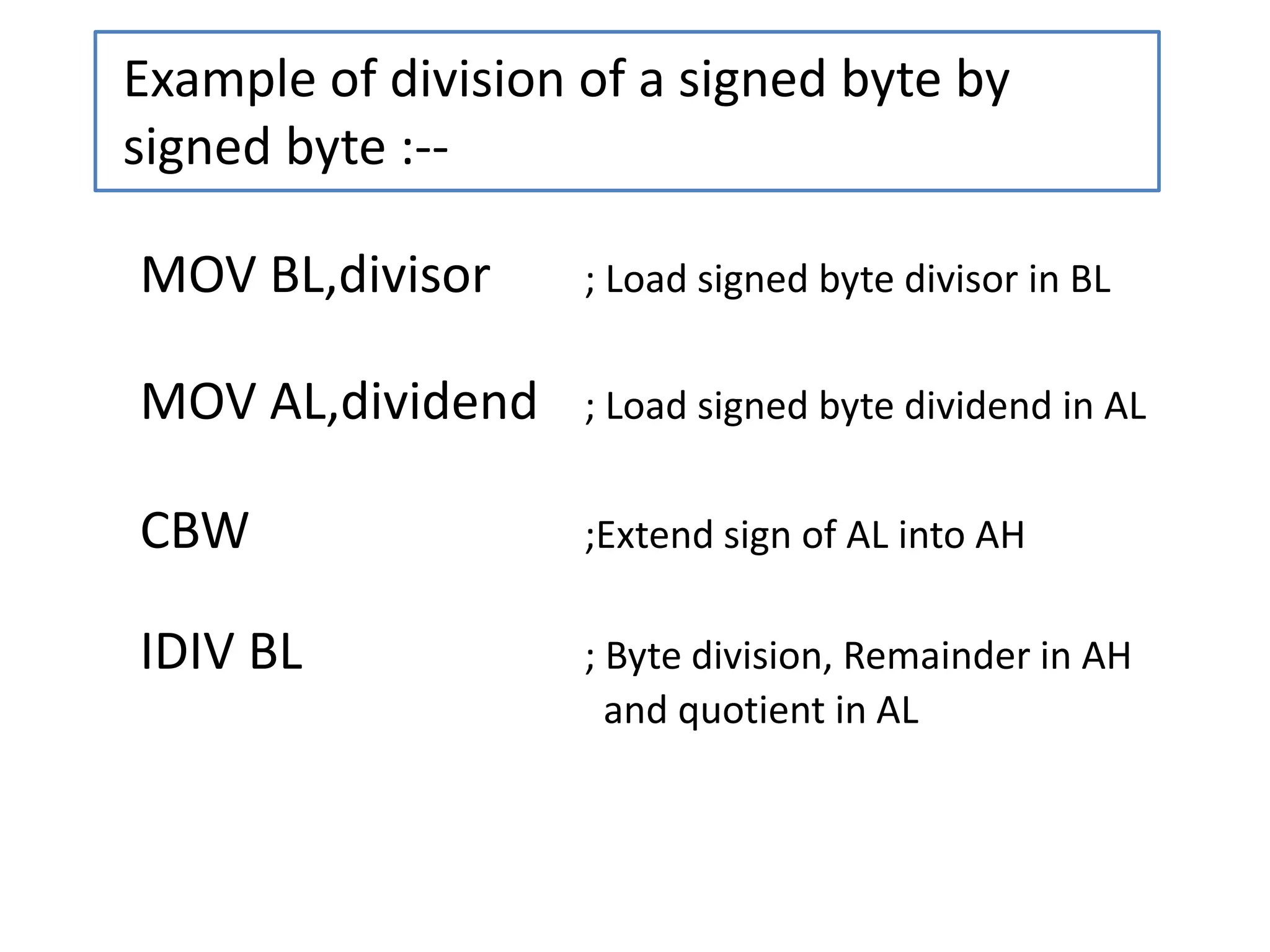 Example of division of a signed byte by
signed byte :--
MOV BL,divisor ; Load signed byte divisor in BL
MOV AL,dividend ; Load signed byte dividend in AL
CBW ;Extend sign of AL into AH
IDIV BL ; Byte division, Remainder in AH
and quotient in AL
 