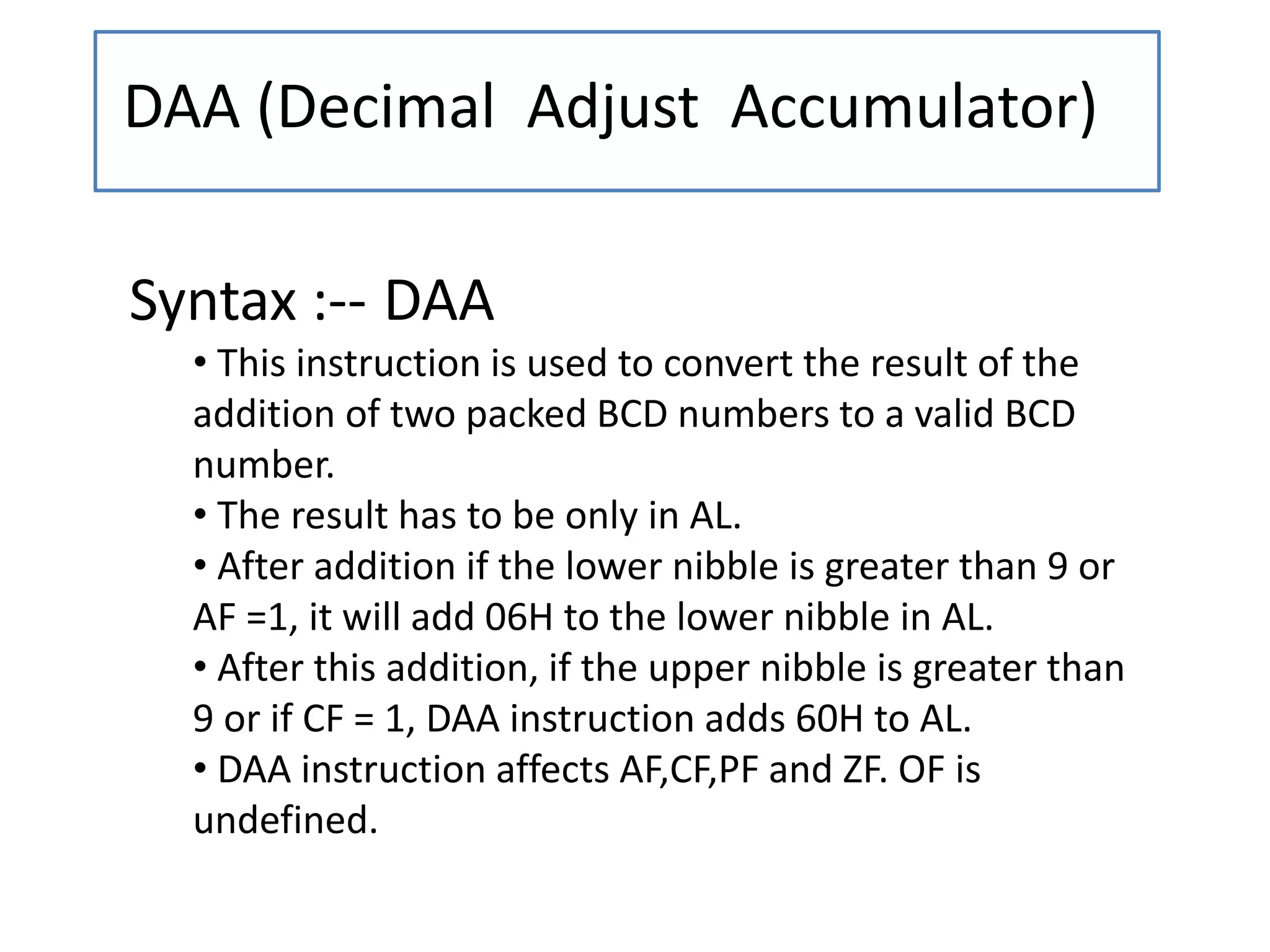 DAA (Decimal Adjust Accumulator)
Syntax :-- DAA
• This instruction is used to convert the result of the
addition of two packed BCD numbers to a valid BCD
number.
• The result has to be only in AL.
• After addition if the lower nibble is greater than 9 or
AF =1, it will add 06H to the lower nibble in AL.
• After this addition, if the upper nibble is greater than
9 or if CF = 1, DAA instruction adds 60H to AL.
• DAA instruction affects AF,CF,PF and ZF. OF is
undefined.
 