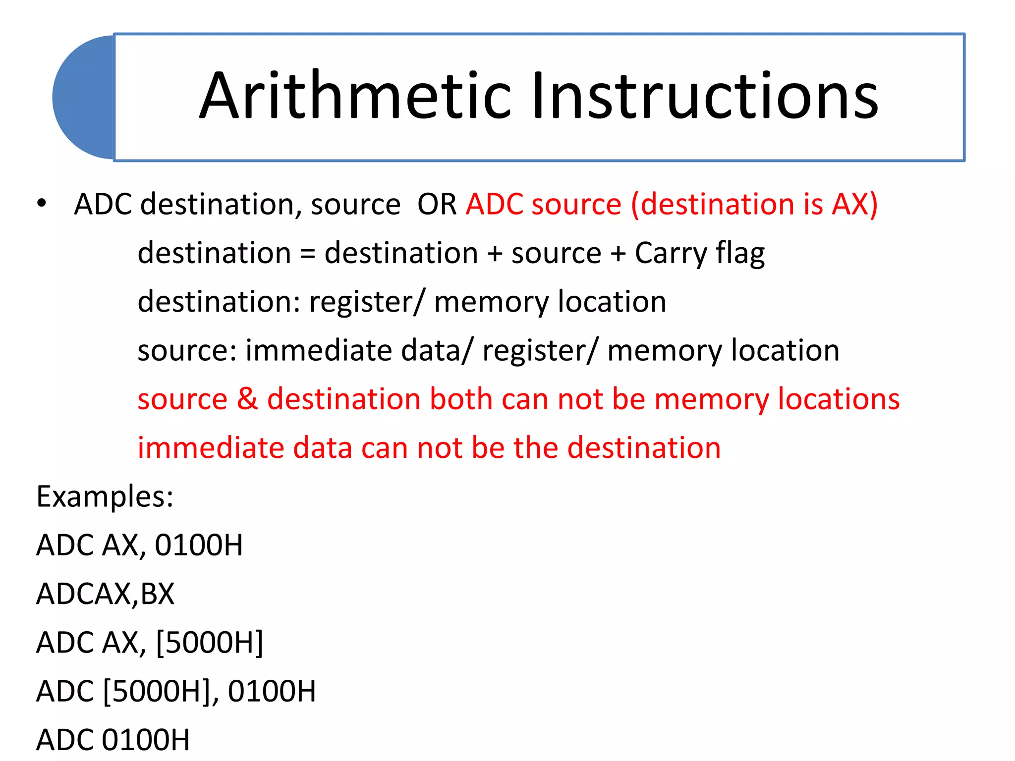 • ADC destination, source OR ADC source (destination is AX)
destination = destination + source + Carry flag
destination: register/ memory location
source: immediate data/ register/ memory location
source & destination both can not be memory locations
immediate data can not be the destination
Examples:
ADC AX, 0100H
ADCAX,BX
ADC AX, [5000H]
ADC [5000H], 0100H
ADC 0100H
Arithmetic Instructions
 