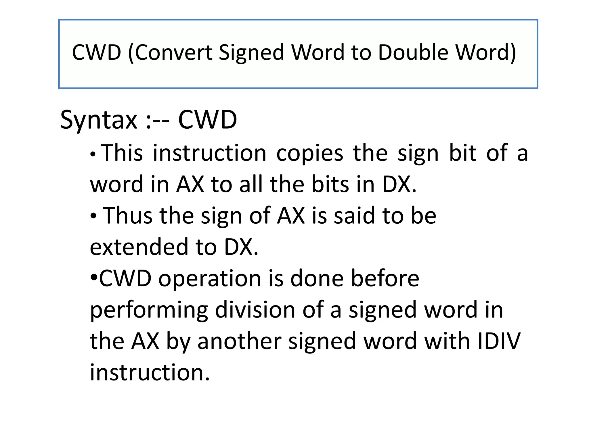 CWD (Convert Signed Word to Double Word)
Syntax :-- CWD
• This instruction copies the sign bit of a
word in AX to all the bits in DX.
• Thus the sign of AX is said to be
extended to DX.
•CWD operation is done before
performing division of a signed word in
the AX by another signed word with IDIV
instruction.
 
