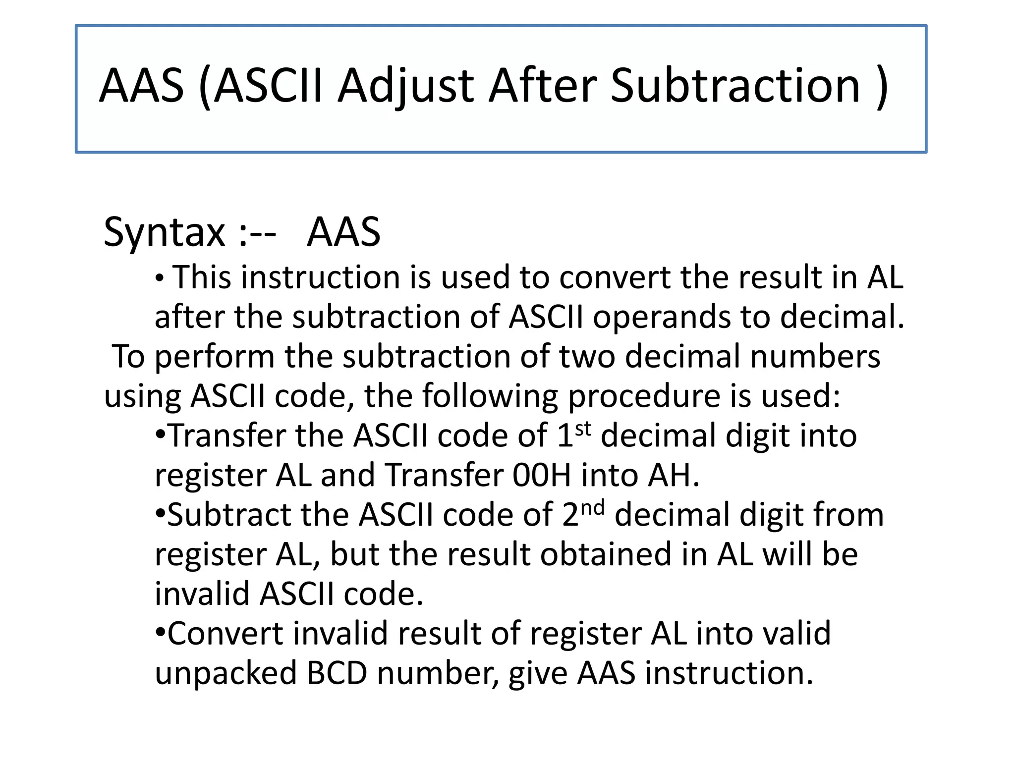 AAS (ASCII Adjust After Subtraction )
Syntax :-- AAS
• This instruction is used to convert the result in AL
after the subtraction of ASCII operands to decimal.
To perform the subtraction of two decimal numbers
using ASCII code, the following procedure is used:
•Transfer the ASCII code of 1st decimal digit into
register AL and Transfer 00H into AH.
•Subtract the ASCII code of 2nd decimal digit from
register AL, but the result obtained in AL will be
invalid ASCII code.
•Convert invalid result of register AL into valid
unpacked BCD number, give AAS instruction.
 