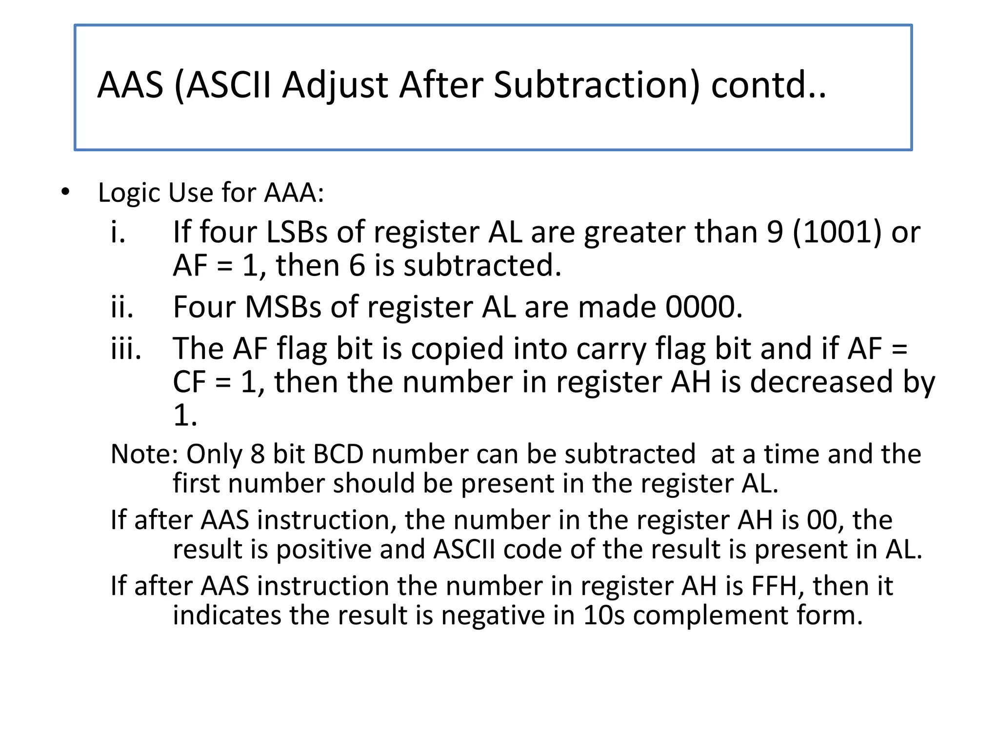 • Logic Use for AAA:
i. If four LSBs of register AL are greater than 9 (1001) or
AF = 1, then 6 is subtracted.
ii. Four MSBs of register AL are made 0000.
iii. The AF flag bit is copied into carry flag bit and if AF =
CF = 1, then the number in register AH is decreased by
1.
Note: Only 8 bit BCD number can be subtracted at a time and the
first number should be present in the register AL.
If after AAS instruction, the number in the register AH is 00, the
result is positive and ASCII code of the result is present in AL.
If after AAS instruction the number in register AH is FFH, then it
indicates the result is negative in 10s complement form.
AAS (ASCII Adjust After Subtraction) contd..
 