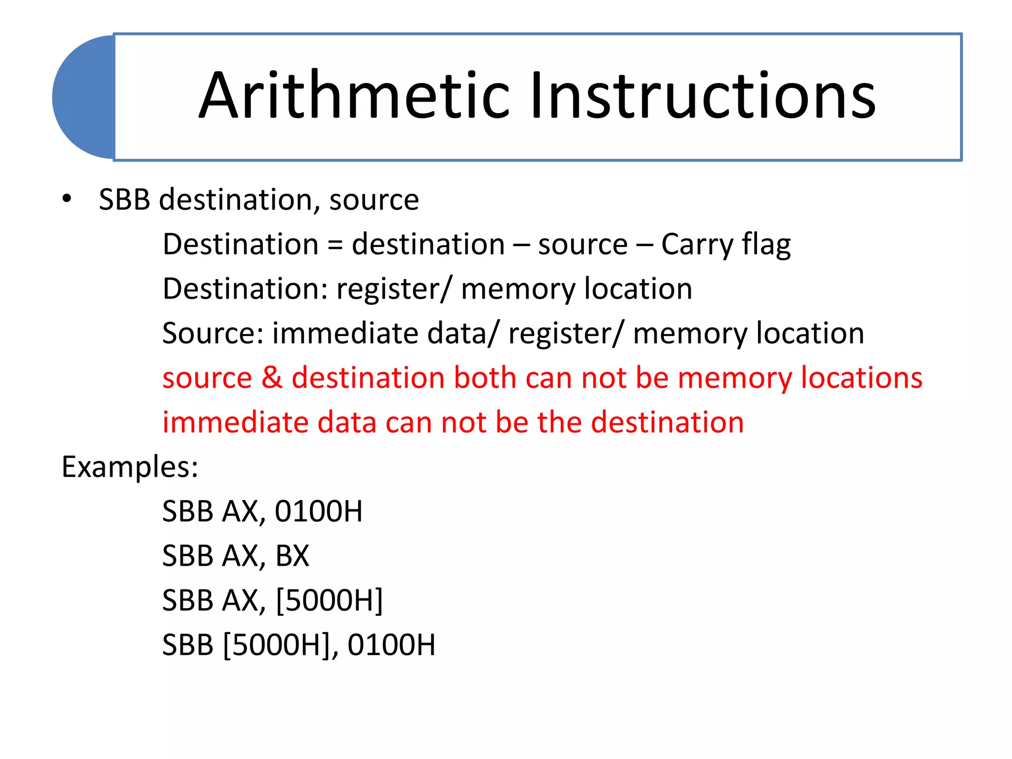 • SBB destination, source
Destination = destination – source – Carry flag
Destination: register/ memory location
Source: immediate data/ register/ memory location
source & destination both can not be memory locations
immediate data can not be the destination
Examples:
SBB AX, 0100H
SBB AX, BX
SBB AX, [5000H]
SBB [5000H], 0100H
Arithmetic Instructions
 