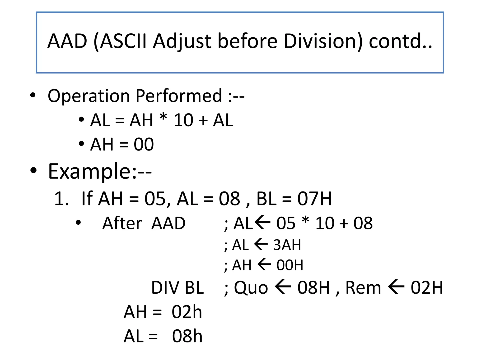 • Operation Performed :--
• AL = AH * 10 + AL
• AH = 00
• Example:--
1. If AH = 05, AL = 08 , BL = 07H
• After AAD ; AL 05 * 10 + 08
; AL  3AH
; AH  00H
DIV BL ; Quo  08H , Rem  02H
AH = 02h
AL = 08h
AAD (ASCII Adjust before Division) contd..
 