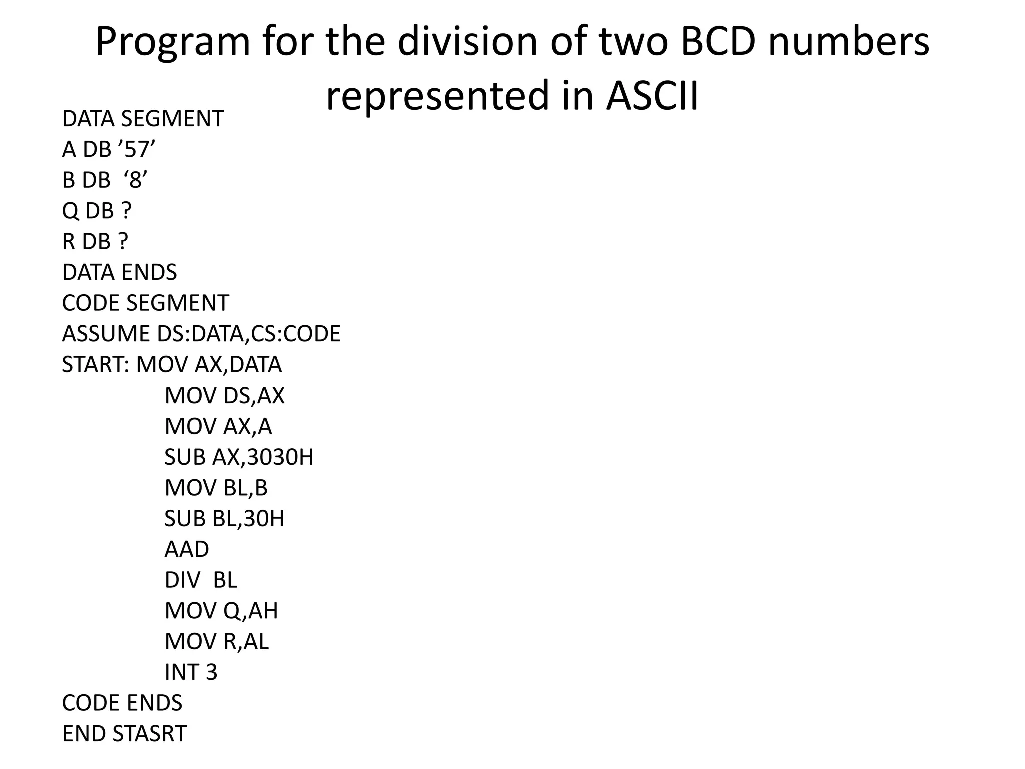 Program for the division of two BCD numbers
represented in ASCIIDATA SEGMENT
A DB ’57’
B DB ‘8’
Q DB ?
R DB ?
DATA ENDS
CODE SEGMENT
ASSUME DS:DATA,CS:CODE
START: MOV AX,DATA
MOV DS,AX
MOV AX,A
SUB AX,3030H
MOV BL,B
SUB BL,30H
AAD
DIV BL
MOV Q,AH
MOV R,AL
INT 3
CODE ENDS
END STASRT
 