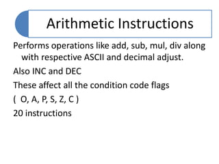 Performs operations like add, sub, mul, div along
with respective ASCII and decimal adjust.
Also INC and DEC
These affect all the condition code flags
( O, A, P, S, Z, C )
20 instructions
Arithmetic Instructions
 