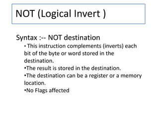NOT (Logical Invert )
Syntax :-- NOT destination
• This instruction complements (inverts) each
bit of the byte or word stored in the
destination.
•The result is stored in the destination.
•The destination can be a register or a memory
location.
•No Flags affected
 