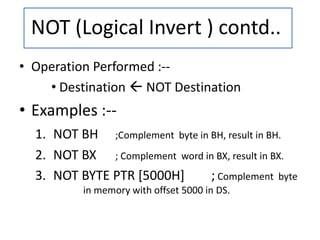 • Operation Performed :--
• Destination  NOT Destination
• Examples :--
1. NOT BH ;Complement byte in BH, result in BH.
2. NOT BX ; Complement word in BX, result in BX.
3. NOT BYTE PTR [5000H] ; Complement byte
in memory with offset 5000 in DS.
NOT (Logical Invert ) contd..
 