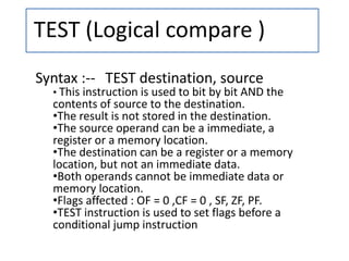 TEST (Logical compare )
Syntax :-- TEST destination, source
• This instruction is used to bit by bit AND the
contents of source to the destination.
•The result is not stored in the destination.
•The source operand can be a immediate, a
register or a memory location.
•The destination can be a register or a memory
location, but not an immediate data.
•Both operands cannot be immediate data or
memory location.
•Flags affected : OF = 0 ,CF = 0 , SF, ZF, PF.
•TEST instruction is used to set flags before a
conditional jump instruction
 