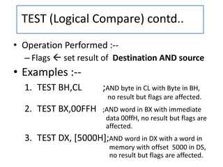 • Operation Performed :--
– Flags  set result of Destination AND source
• Examples :--
1. TEST BH,CL ;AND byte in CL with Byte in BH,
no result but flags are affected.
2. TEST BX,00FFH ;AND word in BX with immediate
data 00ffH, no result but flags are
affected.
3. TEST DX, [5000H];AND word in DX with a word in
memory with offset 5000 in DS,
no result but flags are affected.
TEST (Logical Compare) contd..
 