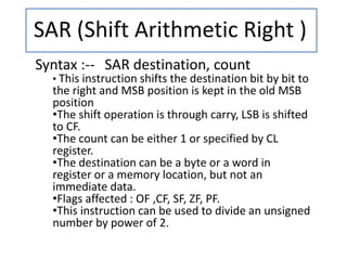 SAR (Shift Arithmetic Right )
Syntax :-- SAR destination, count
• This instruction shifts the destination bit by bit to
the right and MSB position is kept in the old MSB
position
•The shift operation is through carry, LSB is shifted
to CF.
•The count can be either 1 or specified by CL
register.
•The destination can be a byte or a word in
register or a memory location, but not an
immediate data.
•Flags affected : OF ,CF, SF, ZF, PF.
•This instruction can be used to divide an unsigned
number by power of 2.
 