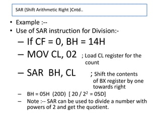 • Example :--
• Use of SAR instruction for Division:-
– If CF = 0, BH = 14H
– MOV CL, 02 ; Load CL register for the
count
– SAR BH, CL ; Shift the contents
of BX register by one
towards right
– BH = 05H (20D) [ 20 / 22 = 05D]
– Note :-- SAR can be used to divide a number with
powers of 2 and get the quotient.
SAR (Shift Arithmetic Right )Cntd..
 
