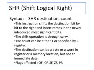 SHR (Shift Logical Right)
Syntax :-- SHR destination, count
•This instruction shifts the destination bit by
bit to the right and insert zeroes in the newly
introduced most significant bits.
•The shift operation is through carry.
•The count can be either 1 or specified by CL
register.
•The destination can be a byte or a word in
register or a memory location, but not an
immediate data.
•Flags affected : OF ,CF, SF, ZF, PF.
 