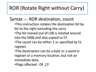 ROR (Rotate Right without Carry)
Syntax :-- ROR destination, count
•This instruction rotates the destination bit by
bit to the right excluding the carry
•The bit moved out of LSB is rotated around
into the MSB and also copied to CF.
•The count can be either 1 or specified by CL
register.
•The destination can be a byte or a word in
register or a memory location, but not an
immediate data.
•Flags affected : OF ,CF
 