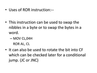 • Uses of ROR instruction:--
• This instruction can be used to swap the
nibbles in a byte or to swap the bytes in a
word.
– MOV CL,04H
ROR AL, CL
• It can also be used to rotate the bit into CF
which can be checked later for a conditional
jump. (JC or JNC)
 