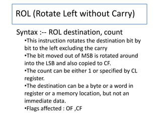 ROL (Rotate Left without Carry)
Syntax :-- ROL destination, count
•This instruction rotates the destination bit by
bit to the left excluding the carry
•The bit moved out of MSB is rotated around
into the LSB and also copied to CF.
•The count can be either 1 or specified by CL
register.
•The destination can be a byte or a word in
register or a memory location, but not an
immediate data.
•Flags affected : OF ,CF
 