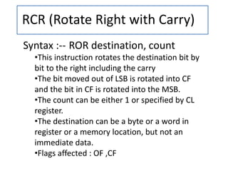 RCR (Rotate Right with Carry)
Syntax :-- ROR destination, count
•This instruction rotates the destination bit by
bit to the right including the carry
•The bit moved out of LSB is rotated into CF
and the bit in CF is rotated into the MSB.
•The count can be either 1 or specified by CL
register.
•The destination can be a byte or a word in
register or a memory location, but not an
immediate data.
•Flags affected : OF ,CF
 