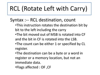 RCL (Rotate Left with Carry)
Syntax :-- RCL destination, count
•This instruction rotates the destination bit by
bit to the left including the carry
•The bit moved out of MSB is rotated into CF
and the bit in CF is rotated into the LSB.
•The count can be either 1 or specified by CL
register.
•The destination can be a byte or a word in
register or a memory location, but not an
immediate data.
•Flags affected : OF ,CF
 
