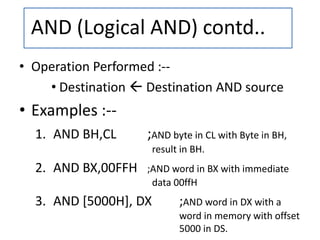 • Operation Performed :--
• Destination  Destination AND source
• Examples :--
1. AND BH,CL ;AND byte in CL with Byte in BH,
result in BH.
2. AND BX,00FFH ;AND word in BX with immediate
data 00ffH
3. AND [5000H], DX ;AND word in DX with a
word in memory with offset
5000 in DS.
AND (Logical AND) contd..
 