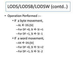 • Operation Performed :--
• If a byte movement,
–AL  DS:[SI]
–For DF =0, SI  SI +1
–For DF =1, SI  SI -1
• If a word movement,
–AX  DS:[SI]
–For DF =0, SI  SI +2
–For DF =1, SI  SI -2
LODS/LODSB/LODSW (contd..)
 