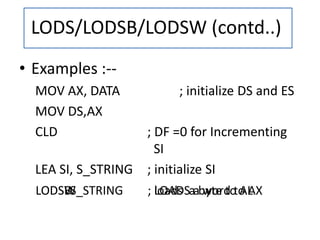 LODSW ; LOADS a word to AXLODS S_STRINGLODSB ; loads a byte to AL
• Examples :--
MOV AX, DATA ; initialize DS and ES
MOV DS,AX
CLD ; DF =0 for Incrementing
SI
LEA SI, S_STRING ; initialize SI
LODS/LODSB/LODSW (contd..)
 