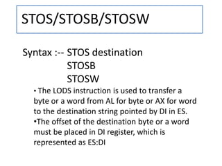 STOS/STOSB/STOSW
Syntax :-- STOS destination
STOSB
STOSW
• The LODS instruction is used to transfer a
byte or a word from AL for byte or AX for word
to the destination string pointed by DI in ES.
•The offset of the destination byte or a word
must be placed in DI register, which is
represented as ES:DI
 