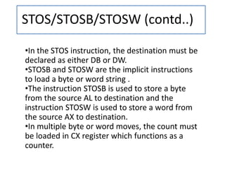 STOS/STOSB/STOSW (contd..)
•In the STOS instruction, the destination must be
declared as either DB or DW.
•STOSB and STOSW are the implicit instructions
to load a byte or word string .
•The instruction STOSB is used to store a byte
from the source AL to destination and the
instruction STOSW is used to store a word from
the source AX to destination.
•In multiple byte or word moves, the count must
be loaded in CX register which functions as a
counter.
 