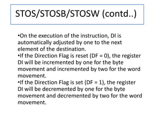 STOS/STOSB/STOSW (contd..)
•On the execution of the instruction, DI is
automatically adjusted by one to the next
element of the destination.
•If the Direction Flag is reset (DF = 0), the register
DI will be incremented by one for the byte
movement and incremented by two for the word
movement.
•If the Direction Flag is set (DF = 1), the register
DI will be decremented by one for the byte
movement and decremented by two for the word
movement.
 
