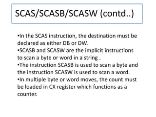 SCAS/SCASB/SCASW (contd..)
•In the SCAS instruction, the destination must be
declared as either DB or DW.
•SCASB and SCASW are the implicit instructions
to scan a byte or word in a string .
•The instruction SCASB is used to scan a byte and
the instruction SCASW is used to scan a word.
•In multiple byte or word moves, the count must
be loaded in CX register which functions as a
counter.
 