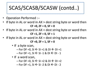 • Operation Performed :--
• If byte in AL or word in AX > dest string byte or word then
CF =0, ZF = 0, SF = 0
• If byte in AL or word in AX < dest string byte or word then
CF =1, ZF = 0, SF = 1
• If byte in AL or word in AX = dest string byte or word then
CF =0, ZF = 1, SF = 0
• If a byte scan,
– For DF =0, SI  SI +1 & DI  DI +1
– For DF =1, SI  SI -1 & DI  DI - 1
• If a word scan,
– For DF =0, SI  SI +2 & DI  DI +2
– For DF =1, SI  SI -2 & DI  DI - 2
SCAS/SCASB/SCASW (contd..)
 