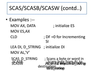• Examples :--
MOV AX, DATA ; initialize ES
MOV ES,AX
CLD ; DF =0 for Incrementing
SI
LEA DI, D_STRING ; initialize DI
MOV AL,’V’
SCAS D_STRING ; Scans a byte or word in
AL or AX dep on D_string
to D_string
SCASB ; Scans byte from AL to
destination
SCASW ; Scans a word from AX to
destination
SCAS/SCASB/SCASW (contd..)
 