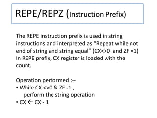 REPE/REPZ (Instruction Prefix)
The REPE instruction prefix is used in string
instructions and interpreted as “Repeat while not
end of string and string equal” (CX<>0 and ZF =1)
In REPE prefix, CX register is loaded with the
count.
Operation performed :--
• While CX <>0 & ZF -1 ,
perform the string operation
• CX  CX - 1
 