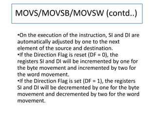 MOVS/MOVSB/MOVSW (contd..)
•On the execution of the instruction, SI and DI are
automatically adjusted by one to the next
element of the source and destination.
•If the Direction Flag is reset (DF = 0), the
registers SI and DI will be incremented by one for
the byte movement and incremented by two for
the word movement.
•If the Direction Flag is set (DF = 1), the registers
SI and DI will be decremented by one for the byte
movement and decremented by two for the word
movement.
 