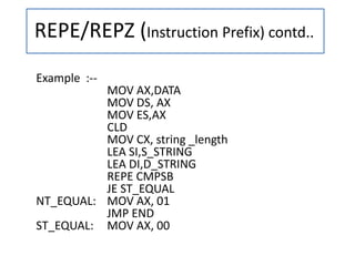 REPE/REPZ (Instruction Prefix) contd..
Example :--
MOV AX,DATA
MOV DS, AX
MOV ES,AX
CLD
MOV CX, string _length
LEA SI,S_STRING
LEA DI,D_STRING
REPE CMPSB
JE ST_EQUAL
NT_EQUAL: MOV AX, 01
JMP END
ST_EQUAL: MOV AX, 00
 