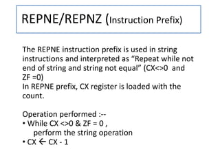 REPNE/REPNZ (Instruction Prefix)
The REPNE instruction prefix is used in string
instructions and interpreted as “Repeat while not
end of string and string not equal” (CX<>0 and
ZF =0)
In REPNE prefix, CX register is loaded with the
count.
Operation performed :--
• While CX <>0 & ZF = 0 ,
perform the string operation
• CX  CX - 1
 