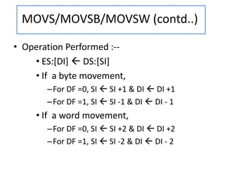• Operation Performed :--
• ES:[DI]  DS:[SI]
• If a byte movement,
–For DF =0, SI  SI +1 & DI  DI +1
–For DF =1, SI  SI -1 & DI  DI - 1
• If a word movement,
–For DF =0, SI  SI +2 & DI  DI +2
–For DF =1, SI  SI -2 & DI  DI - 2
MOVS/MOVSB/MOVSW (contd..)
 