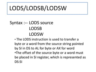 LODS/LODSB/LODSW
Syntax :-- LODS source
LODSB
LODSW
• The LODS instruction is used to transfer a
byte or a word from the source string pointed
by SI in DS to AL for byte or AX for word
•The offset of the source byte or a word must
be placed in SI register, which is represented as
DS:SI
 