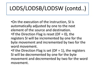 LODS/LODSB/LODSW (contd..)
•On the execution of the instruction, SI is
automatically adjusted by one to the next
element of the source and destination.
•If the Direction Flag is reset (DF = 0), the
registers SI will be incremented by one for the
byte movement and incremented by two for the
word movement.
•If the Direction Flag is set (DF = 1), the registers
SI will be decremented by one for the byte
movement and decremented by two for the word
movement.
 
