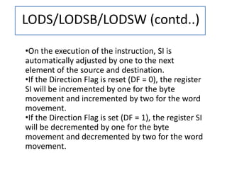 LODS/LODSB/LODSW (contd..)
•On the execution of the instruction, SI is
automatically adjusted by one to the next
element of the source and destination.
•If the Direction Flag is reset (DF = 0), the register
SI will be incremented by one for the byte
movement and incremented by two for the word
movement.
•If the Direction Flag is set (DF = 1), the register SI
will be decremented by one for the byte
movement and decremented by two for the word
movement.
 