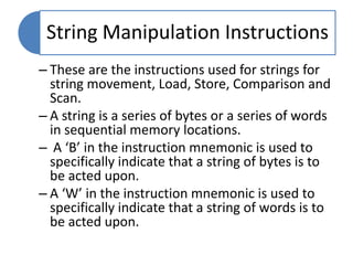 String Manipulation Instructions
– These are the instructions used for strings for
string movement, Load, Store, Comparison and
Scan.
– A string is a series of bytes or a series of words
in sequential memory locations.
– A ‘B’ in the instruction mnemonic is used to
specifically indicate that a string of bytes is to
be acted upon.
– A ‘W’ in the instruction mnemonic is used to
specifically indicate that a string of words is to
be acted upon.
 
